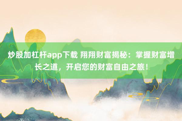 炒股加杠杆app下载 翔翔财富揭秘：掌握财富增长之道，开启您的财富自由之旅！