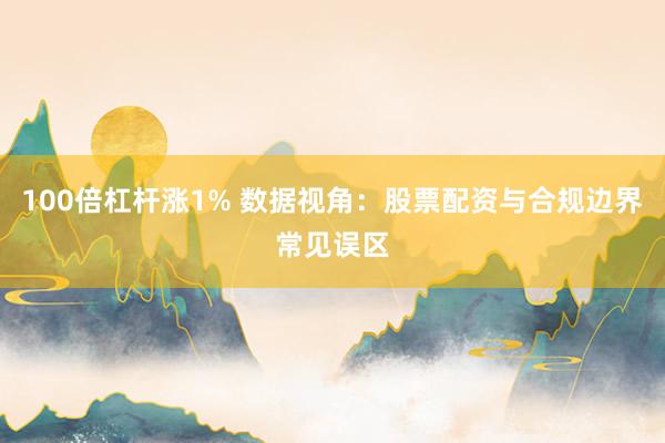 100倍杠杆涨1% 数据视角：股票配资与合规边界常见误区