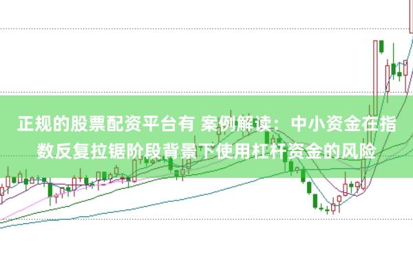 正规的股票配资平台有 案例解读:中小资金在指数反复拉锯阶段背景下使用杠杆资金的风险