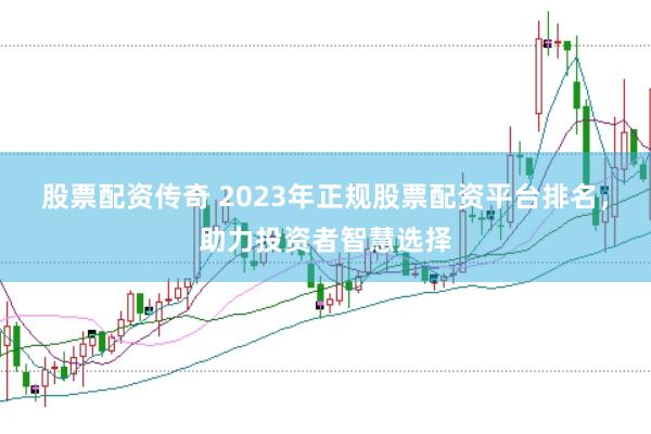 股票配资传奇 2023年正规股票配资平台排名，助力投资者智慧选择